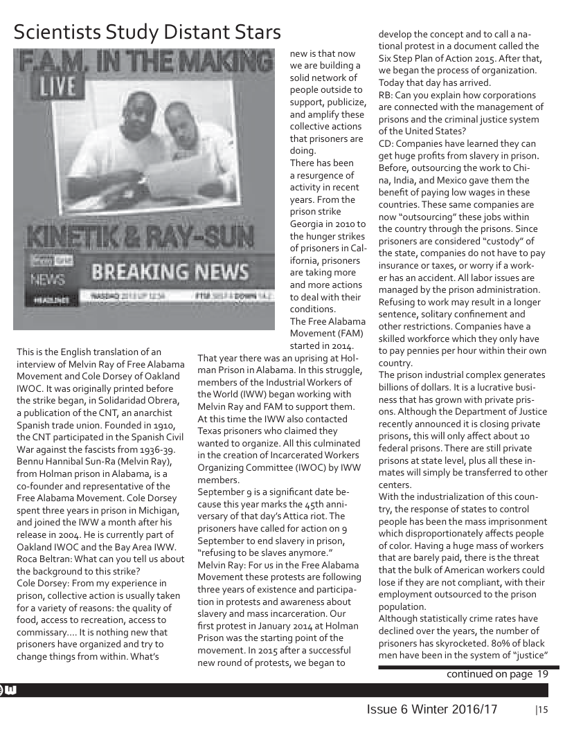 Thisis the English translation of an interview of Melvin Ray of Free Alabama Movement and Cole Dorsey of Oakland IWOC. It was originally printed before the strike began, in Solidaridad Obrera, a publication of the CNT, an anarchist Spanish trade union. Founded in 1910, the CNT participated in the Spanish Civil War against the fascists from 1936-39. Bennu Hannibal Sun-Ra (Melvin Ray), from Holman prison in Alabama, is a co-founder and representative of the Free Alabama Movement. Cole Dorsey spent three years n prison in Michigan, and joined the IWW a month after his release in 2004. He is currently part of Oakland IWOC and the Bay Area IWW. Roca Beltran: What can you tell us about the background to this strike?  Cole Dorsey: From my experience in prison, collective action s usually taken fora variety of reasons: the quality of food, access to recreation, accessto commissary... Itis nothing new that prisoners have organized and try to change things from within. What’s  Scientists Study Distant Stars  newis that now weare building a solid network of people outside to support, publicize, and amplify these collective actions that prisoners are doing.  There has been aresurgence of activity in recent years. From the prison strike Georgia in 2010 to the hunger strikes of prisoners in Cal- ifornia, prisoners are taking more and more actions to deal with their conditions.  The Free Alabama Movement (FAM) started in 2014. That year there was an uprising at Hol- man Prison in Alabama. In this struggle, members of the Industrial Workers of the World (IWW) began working with Melvin Ray and FAM to support them. At this time the IWW also contacted Texas prisoners who claimed they wanted to organize. All this culminated in the creation of Incarcerated Workers Organizing Committee (IWOC) by IWW members.  September gis a significant date be- cause this year marks the sth anni- versary of that day’s Attica riot. The prisoners have called for action on g September to end slavery in prison, “refusing to be slaves anymore.”  Melvin Ray: For us in the Free Alabama Movement these protests are following three years of existence and participa- tion in protests and awareness about slavery and mass incarceration. Our  first protest in January 2014 at Holman Prison was the starting point of the movement. In 2015 after a successful new round of protests, we began to  develop the concept and to call ana- tional protestin a document called the Six Step Plan of Action 2015, After that, we began the process of organization Today that day has arrived.  RB: Can you explain how corporations are connected with the management of prisons and the criminal justice system of the United States?  CD: Companies have learned they can get huge profits from slavery in prison. Before, outsourcing the work to Chi-  na, India, and Mexico gave them the benefit of paying low wages in these countries. These same companies are now “outsourcing” these jobs within the country through the prisons. Since prisoners are considered “custody” of the state, companies do not have to pay insurance or taxes, or worry if a work- er has an accident. Alllabor issues are managed by the prison administration. Refusing to work may result ina longer sentence, solitary confinement and other restrictions. Companies have a skilled workforce which they only have to pay pennies per hour within their own country.  The prison industrial complex generates billions of dollars. Itis a lucrative busi- ness that has grown with private pris- ons. Although the Department of Justice recently announced it closing private prisons, this will only affect about 10 federal prisons. There are stil private prisons at state level, plus all these in- mates will simply be transferred to other centers.  With the industrialization of this coun- try, the response of states to control people has been the mass imprisonment which disproportionately affects people of color. Having a huge mass of workers that are barely paid, there s the threat that the bulk of American workers could lose if they are not compliant, with their employment outsourced to the prison population.  Although statistically crime rates have declined over the years, the number of prisoners has skyrocketed. 80% of black men have been in the system of "justice”  = contnuedonpage 10  Issue 6 Winter 2016/17  Ins 